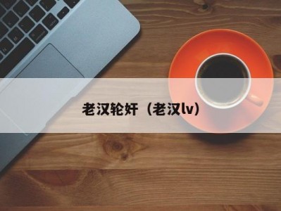 老汉轮奸（老汉lv）