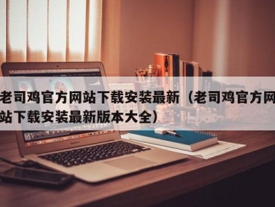 老司鸡官方网站下载安装最新（老司鸡官方网站下载安装最新版本大全）