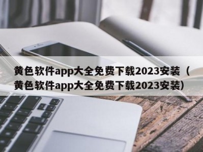 黄色软件app大全免费下载2023安装（黄色软件app大全免费下载2023安装）