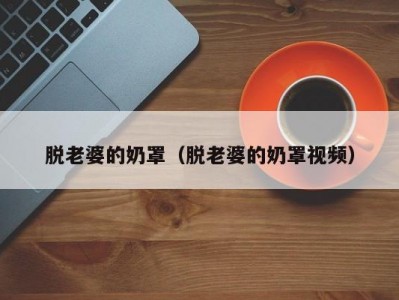 脱老婆的奶罩（脱老婆的奶罩视频）