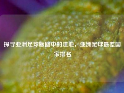 探寻亚洲足球版图中的洼地，亚洲足球最差国家排名