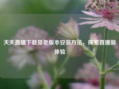天天直播下载及老版本安装     ，探索直播新体验