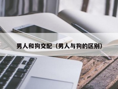 男人和狗交配（男人与狗的区别）