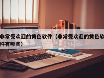 非常受欢迎的黄色软件（非常受欢迎的黄色软件有哪些）