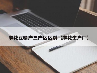 麻花豆精产三产区区别（麻花生产厂）