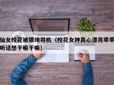 仙女校花被猥琐司机（校花女神真心漂亮乖乖听话想干嘛干嘛）