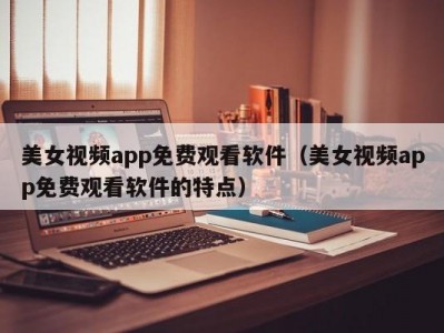 美女视频app免费观看软件（美女视频app免费观看软件的特点）