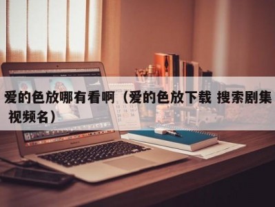 爱的色放哪有看啊（爱的色放下载 搜索剧集 视频名）