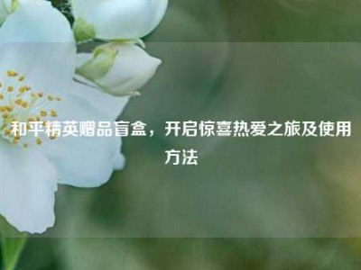 和平精英赠品盲盒，开启惊喜热爱之旅及使用     