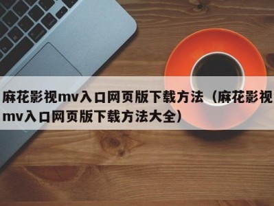 麻花影视mv入口网页版下载方法（麻花影视mv入口网页版下载方法大全）