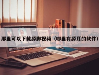 那里可以下载舔脚视频（哪里有舔耳的软件）