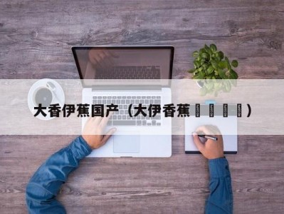 大香伊蕉国产（大伊香蕉🍌）