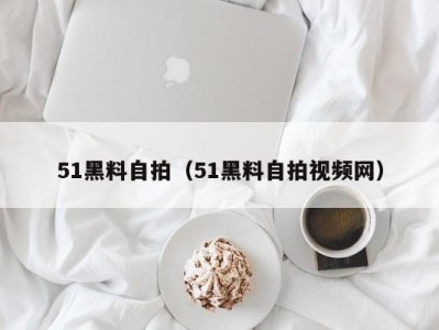 51黑料自拍（51黑料自拍视频网）