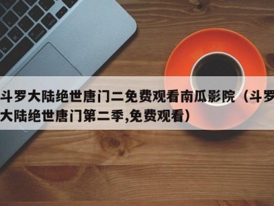 斗罗大陆绝世唐门二免费观看南瓜影院（斗罗大陆绝世唐门第二季,免费观看）