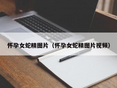 怀孕女蛇精图片（怀孕女蛇精图片视频）