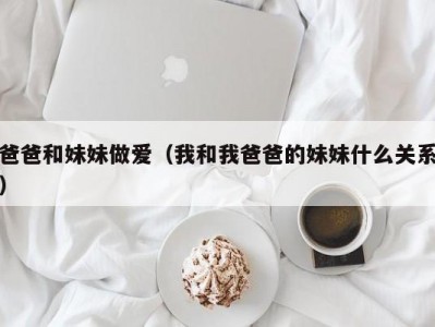 爸爸和妹妹做爱（我和我爸爸的妹妹什么关系）