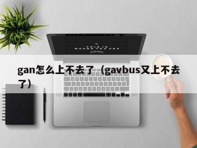 gan怎么上不去了（gavbus又上不去了）