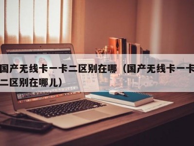 国产无线卡一卡二区别在哪（国产无线卡一卡二区别在哪儿）