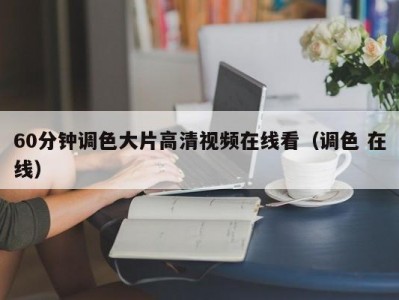 60分钟调色大片高清视频在线看（调色 在线）