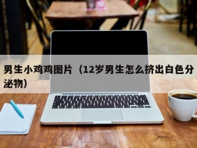 男生小鸡鸡图片（12岁男生怎么挤出白色分泌物）