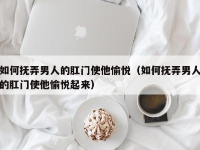 如何抚弄男人的肛门使他愉悦（如何抚弄男人的肛门使他愉悦起来）