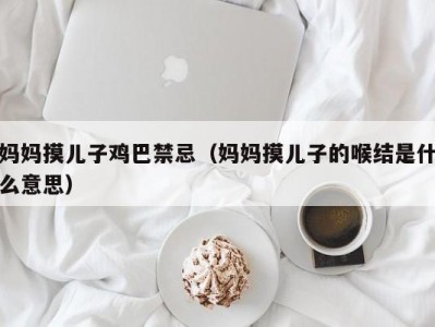 妈妈摸儿子鸡巴禁忌（妈妈摸儿子的喉结是什么意思）