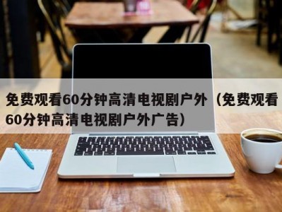 免费观看60分钟高清电视剧户外（免费观看60分钟高清电视剧户外广告）