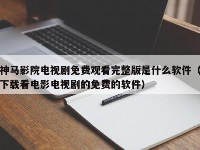 神马影院电视剧免费观看完整版是什么软件（下载看电影电视剧的免费的软件）