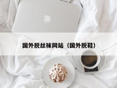 国外脱丝袜网站（国外脱鞋）