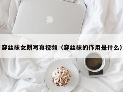 穿丝袜女朗写真视频（穿丝袜的作用是什么）