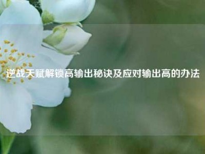 逆战天赋解锁高输出秘诀及应对输出高的办法