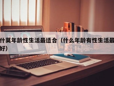 什莫年龄性生活最适合（什么年龄有性生活最好）