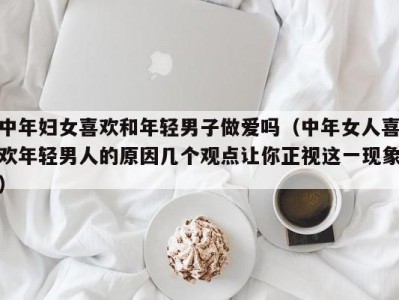 中年妇女喜欢和年轻男子做爱吗（中年女人喜欢年轻男人的原因几个观点让你正视这一现象）