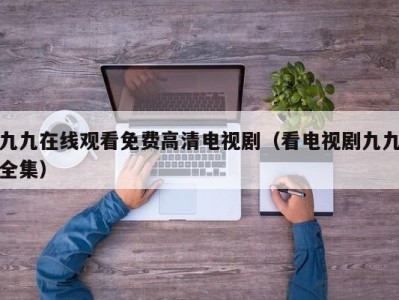 九九在线观看免费高清电视剧（看电视剧九九全集）