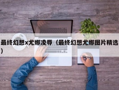 最终幻想x尤娜凌辱（最终幻想尤娜图片精选）