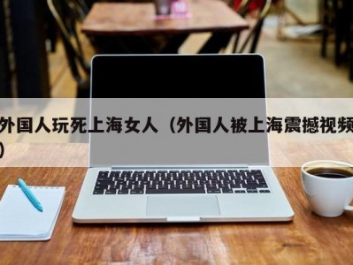 外国人玩死上海女人（外国人被上海震撼视频）