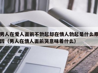 男人在爱人面前不勃起却在情人勃起是什么原因（男人在情人面前哭意味着什么）