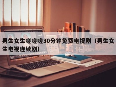 男生女生嗟嗟嗟30分钟免费电视剧（男生女生电视连续剧）