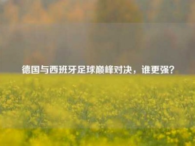 德国与西班牙足球巅峰对决，谁更强？