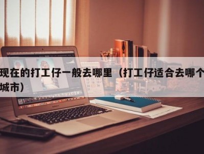 现在的打工仔一般去哪里（打工仔适合去哪个城市）