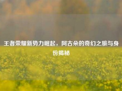 王者荣耀新势力崛起，阿古朵的奇幻之旅与身份揭秘