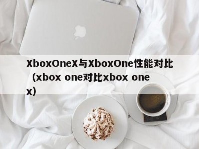 XboxOneX与XboxOne性能对比（xbox one对比xbox one x）