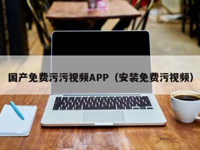 国产免费污污视频APP（安装免费污视频）