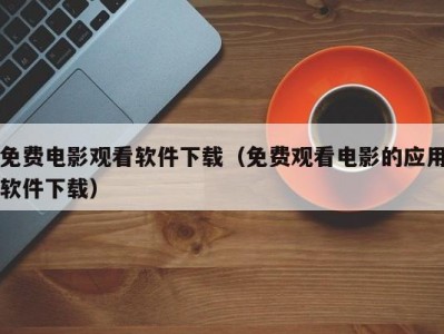 免费电影观看软件下载（免费观看电影的应用软件下载）