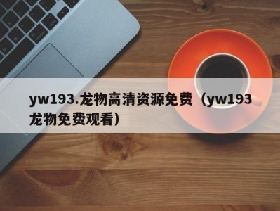 yw193.龙物高清资源免费（yw193龙物免费观看）