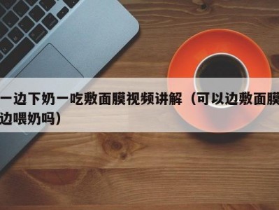 一边下奶一吃敷面膜视频讲解（可以边敷面膜边喂奶吗）