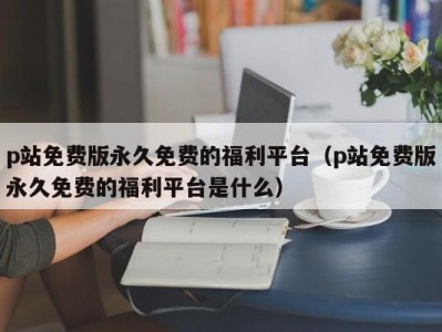 p站免费版永久免费的福利平台（p站免费版永久免费的福利平台是什么）