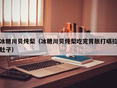 冰糖川贝炖梨（冰糖川贝炖梨吃完胃胀打嗝拉肚子）