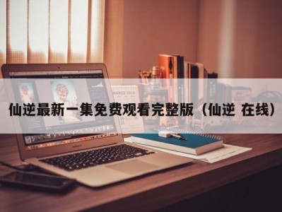仙逆最新一集免费观看完整版（仙逆 在线）