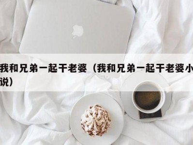 我和兄弟一起干老婆（我和兄弟一起干老婆小说）